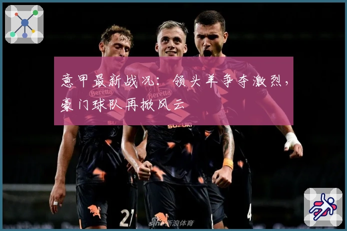 意甲最新战况：领头羊争夺激烈，豪门球队再掀风云