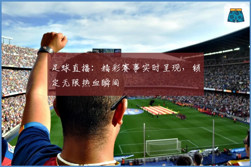 足球直播：精彩赛事实时呈现，锁定无限热血瞬间