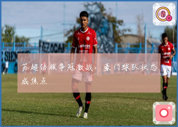 苏超劲旅争冠激战，豪门球队状态成焦点