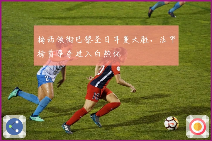 梅西领衔巴黎圣日耳曼大胜，法甲榜首争夺进入白热化