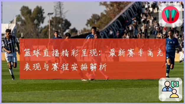 篮球直播精彩呈现：最新赛季高光表现与赛程安排解析