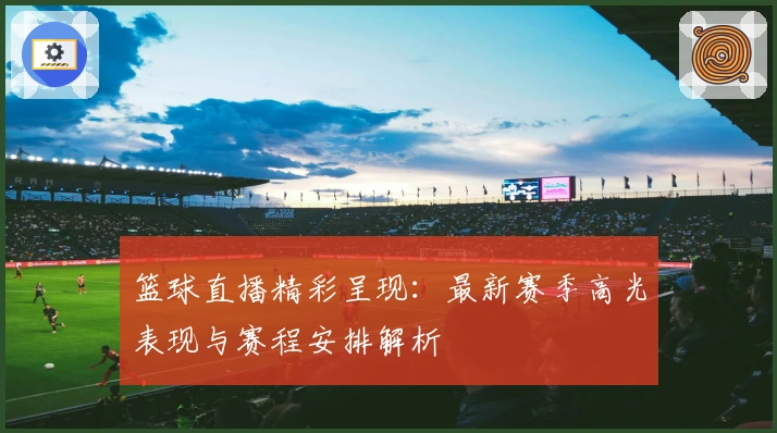 篮球直播精彩呈现：最新赛季高光表现与赛程安排解析