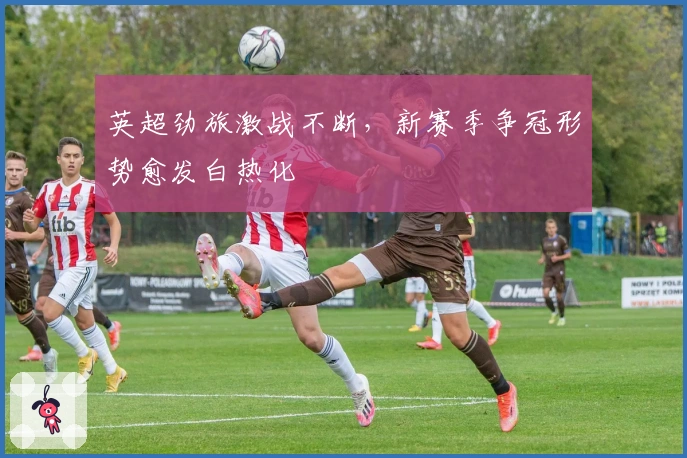 英超劲旅激战不断，新赛季争冠形势愈发白热化