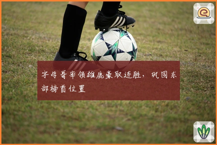 字母哥率领雄鹿豪取连胜，巩固东部榜首位置