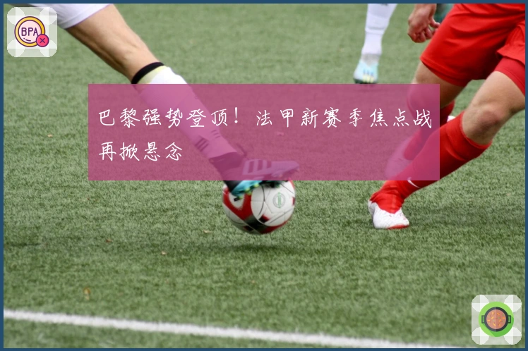 巴黎强势登顶！法甲新赛季焦点战再掀悬念