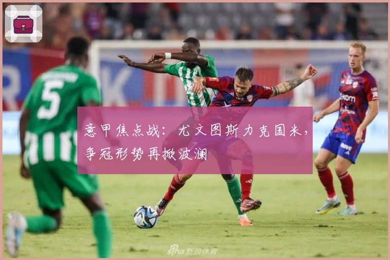 意甲焦点战：尤文图斯力克国米，争冠形势再掀波澜
