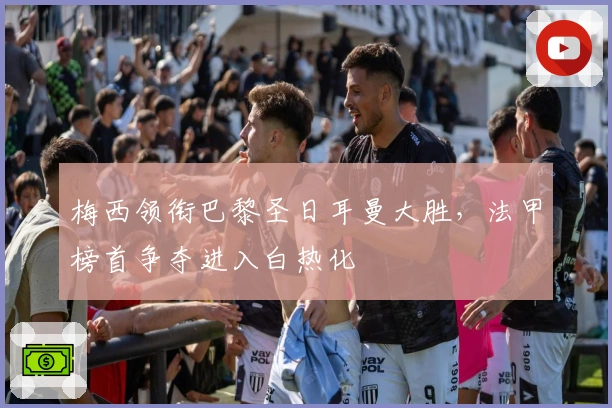 梅西领衔巴黎圣日耳曼大胜，法甲榜首争夺进入白热化